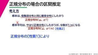 34
2022年度春学期　統計学 ／　関西大学総合情報学部　浅野　晃
正規分布の場合の区間推定
24
考え方
標本は，母集団分布と同じ確率分布にしたがう
正規分布N(μ, σ2)
標本平均は，やはり正規分布にしたがうが，分散が1/nになる
正規分布N(μ, σ2/n) ［性質２］
正規分布の［性質１］により
X
 