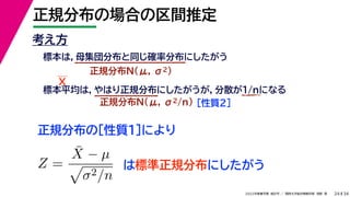 34
2022年度春学期　統計学 ／　関西大学総合情報学部　浅野　晃
正規分布の場合の区間推定
24
考え方
標本は，母集団分布と同じ確率分布にしたがう
正規分布N(μ, σ2)
標本平均は，やはり正規分布にしたがうが，分散が1/nになる
正規分布N(μ, σ2/n) ［性質２］
正規分布の［性質１］により
X
Z =
X̄ − µ

σ2/n
は標準正規分布にしたがう
 