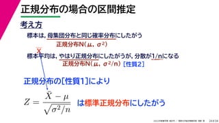 34
2022年度春学期　統計学 ／　関西大学総合情報学部　浅野　晃
正規分布の場合の区間推定
24
考え方
標本は，母集団分布と同じ確率分布にしたがう
正規分布N(μ, σ2)
標本平均は，やはり正規分布にしたがうが，分散が1/nになる
正規分布N(μ, σ2/n) ［性質２］
正規分布の［性質１］により
X
Z =
X̄ − µ

σ2/n
は標準正規分布にしたがう
 