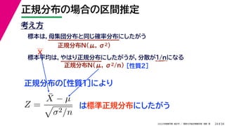 34
2022年度春学期　統計学 ／　関西大学総合情報学部　浅野　晃
正規分布の場合の区間推定
24
考え方
標本は，母集団分布と同じ確率分布にしたがう
正規分布N(μ, σ2)
標本平均は，やはり正規分布にしたがうが，分散が1/nになる
正規分布N(μ, σ2/n) ［性質２］
正規分布の［性質１］により
X
Z =
X̄ − µ

σ2/n
は標準正規分布にしたがう
 