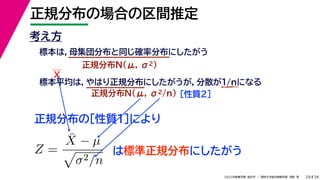 34
2022年度春学期　統計学 ／　関西大学総合情報学部　浅野　晃
正規分布の場合の区間推定
24
考え方
標本は，母集団分布と同じ確率分布にしたがう
正規分布N(μ, σ2)
標本平均は，やはり正規分布にしたがうが，分散が1/nになる
正規分布N(μ, σ2/n) ［性質２］
正規分布の［性質１］により
X
Z =
X̄ − µ

σ2/n
は標準正規分布にしたがう
 