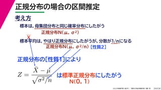 34
2022年度春学期　統計学 ／　関西大学総合情報学部　浅野　晃
正規分布の場合の区間推定
24
考え方
標本は，母集団分布と同じ確率分布にしたがう
正規分布N(μ, σ2)
標本平均は，やはり正規分布にしたがうが，分散が1/nになる
正規分布N(μ, σ2/n) ［性質２］
正規分布の［性質１］により
X
Z =
X̄ − µ

σ2/n
は標準正規分布にしたがう
N(0, 1)
 