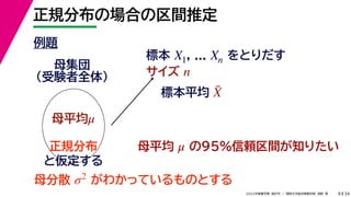 34
2022年度春学期　統計学 ／　関西大学総合情報学部　浅野　晃
正規分布の場合の区間推定
8
例題
標本 , ... をとりだす
サイズ
X1 Xn
n
母集団
（受験者全体）
母平均μ
母平均 の95%信頼区間が知りたい
μ
正規分布
と仮定する
母分散 がわかっているものとする
σ2
標本平均 X̄
 