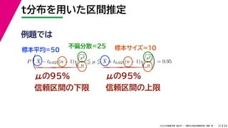 34
2022年度春学期　統計学 ／　関西大学総合情報学部　浅野　晃
t分布を用いた区間推定
31
μの95%
信頼区間の下限
μの95%
信頼区間の上限
例題では
標本平均=50
不偏分散=25 標本サイズ=10
P

X̄ − t0.025(n − 1)

s2
n
 µ  X̄ + t0.025(n − 1)

s2
n

= 0.95
 