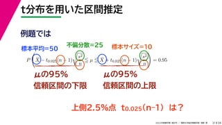 34
2022年度春学期　統計学 ／　関西大学総合情報学部　浅野　晃
t分布を用いた区間推定
31
μの95%
信頼区間の下限
μの95%
信頼区間の上限
例題では
標本平均=50
不偏分散=25 標本サイズ=10
上側2.5%点　t0.025(n–1)　は？
P

X̄ − t0.025(n − 1)

s2
n
 µ  X̄ + t0.025(n − 1)

s2
n

= 0.95
 