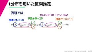 34
2022年度春学期　統計学 ／　関西大学総合情報学部　浅野　晃
t分布を用いた区間推定
33
例題では
標本平均=50
不偏分散=25 標本サイズ=10
P

X̄ − t0.025(n − 1)

s2
n
 µ  X̄ + t0.025(n − 1)

s2
n

= 0.95
t0.025(10–1)=2.262
 