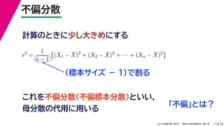 34
2022年度春学期　統計学 ／　関西大学総合情報学部　浅野　晃
不偏分散
15
計算のときに少し大きめにする
s2
=
1
n − 1

(X1 − X̄)2
+ (X2 − X̄)2
+ · · · + (Xn − X̄)2

（標本サイズ － 1)で割る
これを不偏分散（不偏標本分散）といい，
母分散の代用に用いる
「不偏」とは？
 
