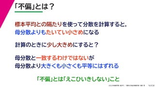 34
2022年度春学期　統計学 ／　関西大学総合情報学部　浅野　晃
「不偏」とは？
16
計算のときに少し大きめにすると？
標本平均との隔たりを使って分散を計算すると，
母分散よりもたいてい小さめになる
母分散と一致するわけではないが
母分散より大きくも小さくも平等にはずれる
「不偏」とは「えこひいきしない」こと
 