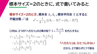 34
2022年度春学期　統計学 ／　関西大学総合情報学部　浅野　晃
標本サイズ=2のときに，式で書いてみると
17
標本サイズ=2のとき，標本を ，標本平均を とすると
不偏分散 は
X1, X2 X̄
s2
s2
=
1
2 − 1

(X1 − X̄)2
+ (X2 − X̄)2

{}内は，2つの「へだたり」の2乗の和？ を代入すると
X̄ =
X1 + X2
2
s2
=
1
2 − 1

(X1 −
X1 + X2
2
)2
+ (X2 −
X1 + X2
2
)2

=
1
2 − 1

X1 − X2
2
2
+

X2 − X1
2
2

=
1
2 − 1

(X1 − X2)2
2

「へだたり」は，ひとつしかない
だから，2で割らずに1で割る
 