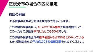 34
2022年度春学期　統計学 ／　関西大学総合情報学部　浅野　晃
正規分布の場合の区間推定
19
前回の例題
ある試験の点数の分布は正規分布であるとします。
この試験の受験者から，10人からなる標本を無作為抽出して，
この人たちの点数を平均したところ50点でした。
この試験の受験者全体の標準偏差が5点であるとわかっている
とき，受験者全体の平均点の95%信頼区間を求めてください。
 