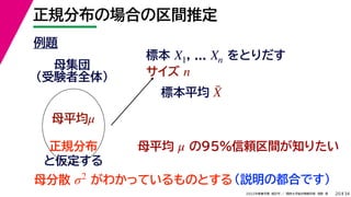 34
2022年度春学期　統計学 ／　関西大学総合情報学部　浅野　晃
正規分布の場合の区間推定
20
例題
標本 , ... をとりだす
サイズ
X1 Xn
n
母集団
（受験者全体）
母平均μ
母平均 の95%信頼区間が知りたい
μ
正規分布
と仮定する
母分散 がわかっているものとする
σ2 （説明の都合です）
標本平均 X̄
 