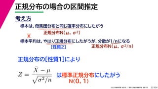 34
2022年度春学期　統計学 ／　関西大学総合情報学部　浅野　晃
正規分布の場合の区間推定
22
考え方
標本は，母集団分布と同じ確率分布にしたがう
正規分布N(μ, σ2)
標本平均は，やはり正規分布にしたがうが，分散が1/nになる
正規分布N(μ, σ2/n)
［性質２］
正規分布の［性質１］により
X
Z =
X̄ − µ

σ2/n
は標準正規分布にしたがう
N(0, 1)
 
