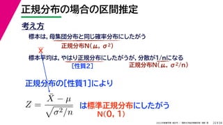 34
2022年度春学期　統計学 ／　関西大学総合情報学部　浅野　晃
正規分布の場合の区間推定
22
考え方
標本は，母集団分布と同じ確率分布にしたがう
正規分布N(μ, σ2)
標本平均は，やはり正規分布にしたがうが，分散が1/nになる
正規分布N(μ, σ2/n)
［性質２］
正規分布の［性質１］により
X
Z =
X̄ − µ

σ2/n
は標準正規分布にしたがう
N(0, 1)
 