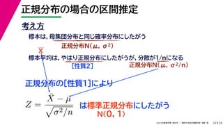 34
2022年度春学期　統計学 ／　関西大学総合情報学部　浅野　晃
正規分布の場合の区間推定
22
考え方
標本は，母集団分布と同じ確率分布にしたがう
正規分布N(μ, σ2)
標本平均は，やはり正規分布にしたがうが，分散が1/nになる
正規分布N(μ, σ2/n)
［性質２］
正規分布の［性質１］により
X
Z =
X̄ − µ

σ2/n
は標準正規分布にしたがう
N(0, 1)
 
