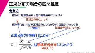 34
2022年度春学期　統計学 ／　関西大学総合情報学部　浅野　晃
正規分布の場合の区間推定
22
考え方
標本は，母集団分布と同じ確率分布にしたがう
正規分布N(μ, σ2)
標本平均は，やはり正規分布にしたがうが，分散が1/nになる
正規分布N(μ, σ2/n)
［性質２］
正規分布の［性質１］により
X
Z =
X̄ − µ

σ2/n
は標準正規分布にしたがう
N(0, 1)
 