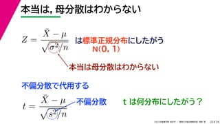 34
2022年度春学期　統計学 ／　関西大学総合情報学部　浅野　晃
本当は，母分散はわからない
23
Z =
X̄ − µ

σ2/n
は標準正規分布にしたがう
N(0, 1)
本当は母分散はわからない
不偏分散で代用する
t =
X̄ − µ

s2/n
不偏分散 t は何分布にしたがう？
 