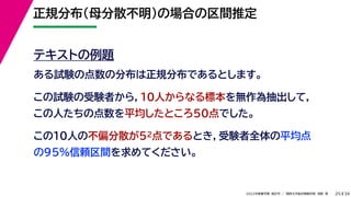 34
2022年度春学期　統計学 ／　関西大学総合情報学部　浅野　晃
正規分布（母分散不明）の場合の区間推定
25
テキストの例題
ある試験の点数の分布は正規分布であるとします。
この試験の受験者から，10人からなる標本を無作為抽出して，
この人たちの点数を平均したところ50点でした。
この10人の不偏分散が52点であるとき，受験者全体の平均点
の95%信頼区間を求めてください。
 