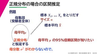 34
2022年度春学期　統計学 ／　関西大学総合情報学部　浅野　晃
正規分布の場合の区間推定
26
例題
標本 , ... をとりだす
サイズ
X1 Xn
n
母集団
（受験者全体）
母平均μ
母平均 の95%信頼区間が知りたい
μ
正規分布
と仮定する
母分散 がわか
σ2
標本平均 X̄
らないので，
 