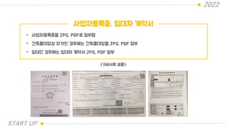 2022
사업자등록증, 임대차 계약서
• 사업자등록증을 JPG, PDF로 첨부함
• 건축물대장상 자가인 경우에는 건축물대장을 JPG, PDF 첨부
• 임대인 경우에는 임대차 계약서 JPG, PDF 첨부
<구비서류 샘플>
START UP
 