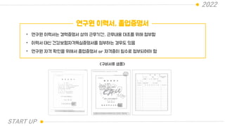 2022
연구원 이력서, 졸업증명서
• 연구원 이력서는 경력증명서 상의 근무기간, 근무내용 대조를 위해 첨부함
• 이력서 대신 건강보험자격득실증명서를 첨부하는 경우도 있음
• 연구원 자격 확인을 위해서 졸업증명서 or 자격증이 필수로 첨부되어야 함
<구비서류 샘플>
START UP
 