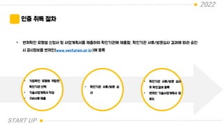 2022
START UP
인증 취득 절차
• 벤처확인 유형별 신청서 및 사업계획서를 제출하여 확인기관에 제출함. 확인기관 서류/방문심사 결과에 따라 승인
시 공시정보를 벤처인(www.venturein.or.kr)에 등록
• 기업확인 유형에 적합한
확인기관 선택
• 기술사업계획서 작성
• 구비서류 제출
• 확인기관 서류/방문 심
사
• 확인기관 서류/방문 심사
후 확인결과 등록
• 벤처인 기술사업계획서 업
로드
 