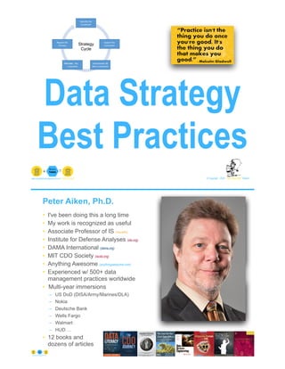 Data Strategy
Best Practices
© Copyright 2022 by Peter Aiken Slide #
peter.aiken@anythingawesome.com +1.804.382.5957 Peter Aiken, PhD
Alleviate
Strategy
Cycle
Peter Aiken, Ph.D.
• I've been doing this a long time
• My work is recognized as useful
• Associate Professor of IS (vcu.edu)
• Institute for Defense Analyses (ida.org)
• DAMA International (dama.org)
• MIT CDO Society (iscdo.org)
• Anything Awesome (anythingawesome.com)
• Experienced w/ 500+ data
management practices worldwide
• Multi-year immersions
– US DoD (DISA/Army/Marines/DLA)
– Nokia
– Deutsche Bank
– Wells Fargo
– Walmart
– HUD …
• 12 books and
dozens of articles
© Copyright 2022 by Peter Aiken Slide # 2
https://anythingawesome.com
+
• DAMA International President 2009-2013/2018/2020
• DAMA International Achievement Award 2001
(with Dr. E. F. "Ted" Codd
• DAMA International Community Award 2005
 