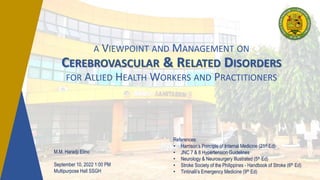 A VIEWPOINT AND MANAGEMENT ON
CEREBROVASCULAR & RELATED DISORDERS
FOR ALLIED HEALTH WORKERS AND PRACTITIONERS
References:
• Harrison’s Principle of Internal Medicine (21st Ed)
• JNC 7 & 8 Hypertension Guidelines
• Neurology & Neurosurgery Illustrated (5th Ed)
• Stroke Society of the Philippines - Handbook of Stroke (6th Ed)
• Tintinalli’s Emergency Medicine (9th Ed)
M.M. Haradji Elino
September 10, 2022 1:00 PM
Multipurpose Hall SSGH
 