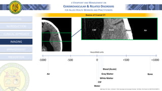 A VIEWPOINT AND MANAGEMENT ON
CEREBROVASCULAR & RELATED DISORDERS
FOR ALLIED HEALTH WORKERS AND PRACTITIONERS
OUTLINE
INTRODUCTION
CLINICAL APPROACH
MANAGEMENT
PREVENTION
IMAGING
CSF Brain Bone Air
0
Hounsfield units
-500
-1000 +1000
+500
CSF
Water
Blood (Acute)
Bone
Air
White Matter
Gray Matter
Basics of Cranial CT
֍ Lindsay, K.W., Bone, I., & Geraint, F. (2011). Neurology and neurosurgery illustrated - 5th Edition. 2011 Elsevier Ltd. ISBN 978-0-443-06957-4
 