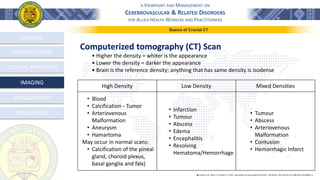 A VIEWPOINT AND MANAGEMENT ON
CEREBROVASCULAR & RELATED DISORDERS
FOR ALLIED HEALTH WORKERS AND PRACTITIONERS
OUTLINE
INTRODUCTION
CLINICAL APPROACH
MANAGEMENT
PREVENTION
IMAGING
Computerized tomography (CT) Scan
• Higher the density = whiter is the appearance
• Lower the density = darker the appearance
• Brain is the reference density; anything that has same density is isodense
֍ Lindsay, K.W., Bone, I., & Geraint, F. (2011). Neurology and neurosurgery illustrated - 5th Edition. 2011 Elsevier Ltd. ISBN 978-0-443-06957-4
High Density Low Density Mixed Densities
• Blood
• Calcification - Tumor
• Arteriovenous
Malformation
• Aneurysm
• Hamartoma
May occur in normal scans:
• Calcification of the pineal
gland, choroid plexus,
basal ganglia and falx)
• Infarction
• Tumour
• Abscess
• Edema
• Encephalitis
• Resolving
Hematoma/Hemorrhage
• Tumour
• Abscess
• Arteriovenous
Malformation
• Contusion
• Hemorrhagic Infarct
Basics of Cranial CT
 