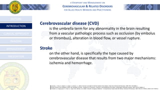 A VIEWPOINT AND MANAGEMENT ON
CEREBROVASCULAR & RELATED DISORDERS
FOR ALLIED HEALTH WORKERS AND PRACTITIONERS
OUTLINE
INTRODUCTION
CLINICAL APPROACH
MANAGEMENT
PREVENTION
֍ Loscalzo, J., Fauci, A., Kasper, D., Longo, D., Jameson, J.L. (2022). Harrison's principles of internal medicine (21st edition.). New York: McGraw-Hill Education. ISBN: 978-1-26-426851-1
֍ Stroke Society of the Philippines (2014). SSP Handbook of Stroke - Guidelines for Prevention, Treatment, and Rehabilitation 6th Edition. GoldenPages Publishing Company. ISBN: 978-971-94968-1-6
֍ Tintinalli, J.E., Stapczynski, J.S., Ma, O.J., Yealy, D.M., Meckler, G.D. (2020). Tintinalli’s Emergency Medicine - A Comprehensive Study Guide (9th Edition). McGraw-Hill Education. ISBN: 978-0-07-179476-3, MHID: 0-07-179476-X.
Cerebrovascular disease (CVD)
is the umbrella term for any abnormality in the brain resulting
from a vascular pathologic process such as occlusion (by embolus
or thrombus), alteration in blood flow, or vessel rupture.
Stroke
on the other hand, is specifically the type caused by
cerebrovascular disease that results from two major mechanisms:
ischemia and hemorrhage.
IMAGING
 