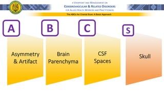 A VIEWPOINT AND MANAGEMENT ON
CEREBROVASCULAR & RELATED DISORDERS
FOR ALLIED HEALTH WORKERS AND PRACTITIONERS
A B C
Asymmetry
& Artifact
Brain
Parenchyma
CSF
Spaces
S
Skull
The ABCs for Cranial Scan: A Basic Approach
 