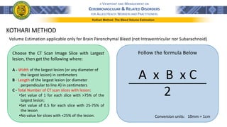 A VIEWPOINT AND MANAGEMENT ON
CEREBROVASCULAR & RELATED DISORDERS
FOR ALLIED HEALTH WORKERS AND PRACTITIONERS
Kothari Method: The Bleed Volume Estimation
KOTHARI METHOD
Volume Estimation applicable only for Brain Parenchymal Bleed (not Intraventricular nor Subarachnoid)
Choose the CT Scan Image Slice with Largest
lesion, then get the following where:
A - Width of the largest lesion (or any diameter of
the largest lesion) in centimeters
B - Length of the largest lesion (or diameter
perpendicular to line A) in centimeters
C - Total Number of CT scan slices with lesion:
•Set value of 1 for each slice with >75% of the
largest lesion;
•Set value of 0.5 for each slice with 25-75% of
the lesion
•No value for slices with <25% of the lesion.
Follow the formula Below
Conversion units: 10mm = 1cm
A x B x C
2
 