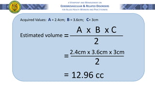 A VIEWPOINT AND MANAGEMENT ON
CEREBROVASCULAR & RELATED DISORDERS
FOR ALLIED HEALTH WORKERS AND PRACTITIONERS
A x B x C
2
2.4cm x 3.6cm x 3cm
2
Acquired Values: A = 2.4cm; B = 3.6cm; C= 3cm
=
Estimated volume
=
= 12.96 cc
 