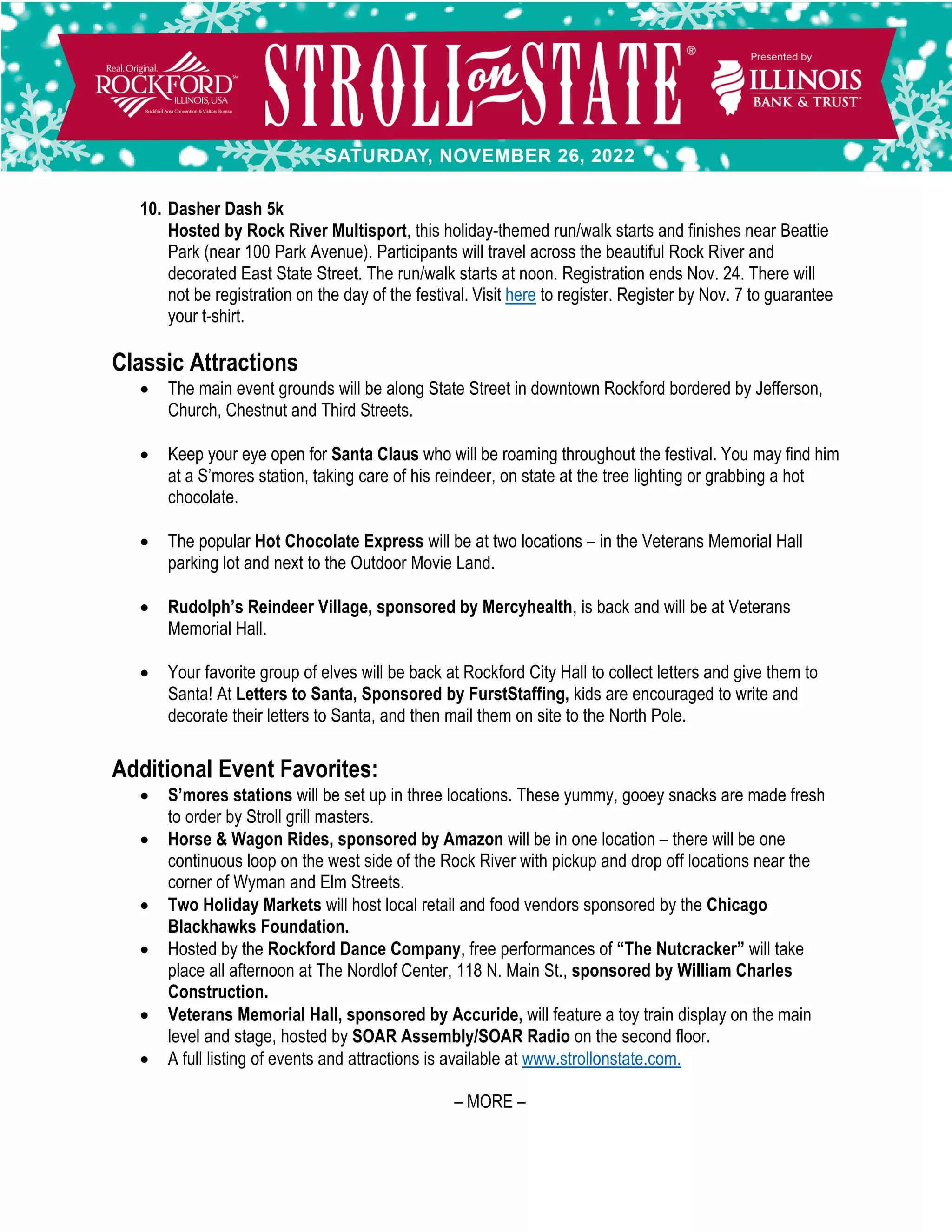 10. Dasher Dash 5k
Hosted by Rock River Multisport, this holiday-themed run/walk starts and finishes near Beattie
Park (near 100 Park Avenue). Participants will travel across the beautiful Rock River and
decorated East State Street. The run/walk starts at noon. Registration ends Nov. 24. There will
not be registration on the day of the festival. Visit here to register. Register by Nov. 7 to guarantee
your t-shirt.
Classic Attractions
• The main event grounds will be along State Street in downtown Rockford bordered by Jefferson,
Church, Chestnut and Third Streets.
• Keep your eye open for Santa Claus who will be roaming throughout the festival. You may find him
at a S’mores station, taking care of his reindeer, on state at the tree lighting or grabbing a hot
chocolate.
• The popular Hot Chocolate Express will be at two locations – in the Veterans Memorial Hall
parking lot and next to the Outdoor Movie Land.
• Rudolph’s Reindeer Village, sponsored by Mercyhealth, is back and will be at Veterans
Memorial Hall.
• Your favorite group of elves will be back at Rockford City Hall to collect letters and give them to
Santa! At Letters to Santa, Sponsored by FurstStaffing, kids are encouraged to write and
decorate their letters to Santa, and then mail them on site to the North Pole.
Additional Event Favorites:
• S’mores stations will be set up in three locations. These yummy, gooey snacks are made fresh
to order by Stroll grill masters.
• Horse & Wagon Rides, sponsored by Amazon will be in one location – there will be one
continuous loop on the west side of the Rock River with pickup and drop off locations near the
corner of Wyman and Elm Streets.
• Two Holiday Markets will host local retail and food vendors sponsored by the Chicago
Blackhawks Foundation.
• Hosted by the Rockford Dance Company, free performances of “The Nutcracker” will take
place all afternoon at The Nordlof Center, 118 N. Main St., sponsored by William Charles
Construction.
• Veterans Memorial Hall, sponsored by Accuride, will feature a toy train display on the main
level and stage, hosted by SOAR Assembly/SOAR Radio on the second floor.
• A full listing of events and attractions is available at www.strollonstate.com.
– MORE –
 