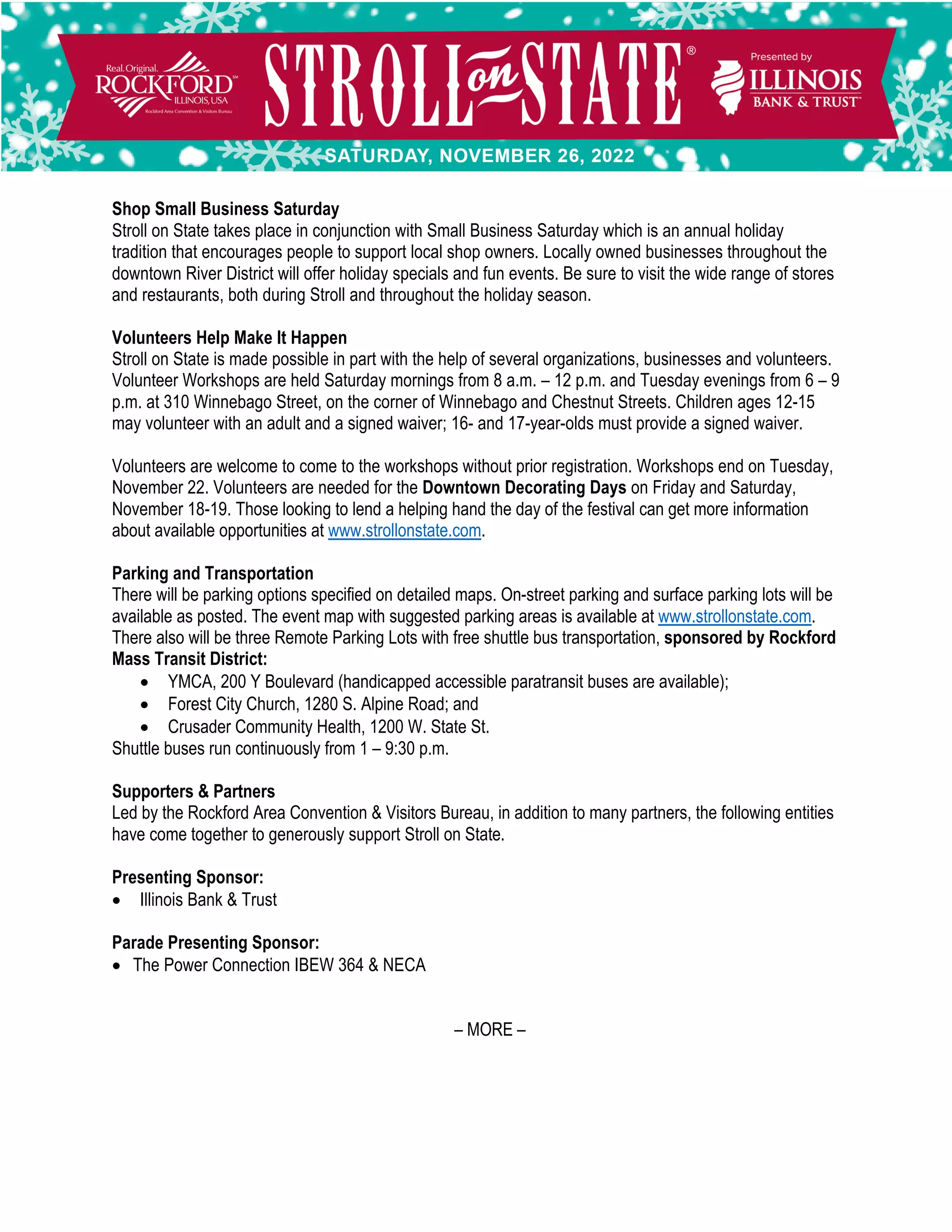 Shop Small Business Saturday
Stroll on State takes place in conjunction with Small Business Saturday which is an annual holiday
tradition that encourages people to support local shop owners. Locally owned businesses throughout the
downtown River District will offer holiday specials and fun events. Be sure to visit the wide range of stores
and restaurants, both during Stroll and throughout the holiday season.
Volunteers Help Make It Happen
Stroll on State is made possible in part with the help of several organizations, businesses and volunteers.
Volunteer Workshops are held Saturday mornings from 8 a.m. – 12 p.m. and Tuesday evenings from 6 – 9
p.m. at 310 Winnebago Street, on the corner of Winnebago and Chestnut Streets. Children ages 12-15
may volunteer with an adult and a signed waiver; 16- and 17-year-olds must provide a signed waiver.
Volunteers are welcome to come to the workshops without prior registration. Workshops end on Tuesday,
November 22. Volunteers are needed for the Downtown Decorating Days on Friday and Saturday,
November 18-19. Those looking to lend a helping hand the day of the festival can get more information
about available opportunities at www.strollonstate.com.
Parking and Transportation
There will be parking options specified on detailed maps. On-street parking and surface parking lots will be
available as posted. The event map with suggested parking areas is available at www.strollonstate.com.
There also will be three Remote Parking Lots with free shuttle bus transportation, sponsored by Rockford
Mass Transit District:
• YMCA, 200 Y Boulevard (handicapped accessible paratransit buses are available);
• Forest City Church, 1280 S. Alpine Road; and
• Crusader Community Health, 1200 W. State St.
Shuttle buses run continuously from 1 – 9:30 p.m.
Supporters & Partners
Led by the Rockford Area Convention & Visitors Bureau, in addition to many partners, the following entities
have come together to generously support Stroll on State.
Presenting Sponsor:
• Illinois Bank & Trust
Parade Presenting Sponsor:
• The Power Connection IBEW 364 & NECA
– MORE –
 