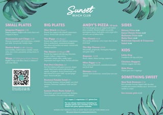 @sunsetbeachclubbournemouth
PATRONS MUST PURCHASE A MEAL AT SUNSET BEACH CLUB LAST FOOD ORDERS 21:45
BIG PLATES
Mac Attack £16 (Burger)
Brioche bun topped with chipotle mayonnaise,
lettuce, Served with coleslaw and fries
The Piggy £16 (Burger)
Brioche bun topped with habanero mayonnaise,
lettuce, pulled pork, caramelised pineapple,
blue cheese and pickled red onions. Served with
coleslaw and fries
The Sunset £15 (Burger) PB
Brioche bun topped with Moving Mountain
burgers, lettuce, crispy onions,
guacamole, tomato salsa, smoky vegan
mayonnaise and vegan cheese. Served with fries
Peri Peri Chicken £18
Peri Peri chicken with giant couscous, bulgar
wheat, black lentils mixed with butternut
squash, red peppers, brown linseed and curly
kale dressed in a sweet chilli, soy and ginger
sauce. Served with fries
Beetroot Falafel Salad £15
Mixed leaf, hummus, beetroot falafel, sun dried
tomatoes, butternut, sunflower seeds and feta
cheese
Lemon Pesto Pasta Salad £16
Pasta bows, green pesto, mixed lead, chickpeas,
cherry tomatoes, corn and crispy calamari
ANDY’S PIZZA 10 inch
Our Sourdough pizzas are topped with Italian
plum tomatoes, blended buffalo mozzarella,
parmigiana cheese, fresh garlic extra virgin olive
oil and a mix of Italian herbs.
The Classic £8.50
Mozzarella, parmesan, extra virgin olive oil and
fresh basil
The Big Cheese £10.00
Mozzarella, gorgonzola, Parmigiano Reggiano,
and goats cheese
Ragazzo £13.00
Bacon, salami, Italian sausage, pepperoni
Miss Piggy £12.00
Slow cooked pulled pork, caramelised pineapple
and fresh basil
Shroom £10.00
Sauteed herb mushrooms, roasted pine nuts and
spinach
SIDES
  
Skinny Fries £4.00
Sweet Potato Fries £4.80
Halloumi Fries £6.00
Ruby Slaw £4.00
Butternut Squash & Couscous
Salad £5.00
KIDS
Little Dog
Frankfurter hot dog with fries
Chicken Nuggets
Chicken nuggets and chips
Kids Pizza
Choose your own 2 toppings
SOMETHING SWEET
New York Brownie £7.50
Rich chocolate brownie topped with chocolate
crumble and caramel whiskey sauce. Served with
vanilla ice cream
Ice cream pots £6.00
SMALL PLATES
Jalapeno Poppers £7.00
Jalapeno peppers stuffed with cream cheese and
wrapped in bacon
Guacamole and Chips £5.90
Mexican Guacamole with fresh lemon, coriander
and chilli. Served with Tortilla Chips
Nachos Bowl £11.00 * Sharing
Corn tortillas, melted mature cheddar, tomato
salsa, sour cream, guacamole, spring onions &
jalapeños
Wings £7 / £13 6 pcs or 12 pcs *Sharing
Buffalo Wings with Blue Cheese or Habanero
with Lime Ranch
(VE) vegan (V) vegetarian (GF) gluten free
For any allergy information including nut
allergies please ask a member of the team
Gluten free pizza options available
Please order via our app
by scanning the QR code
 