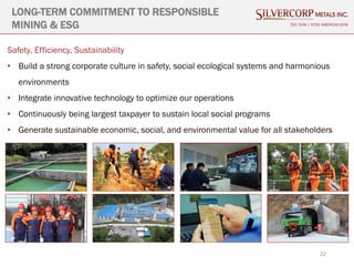 22
LONG-TERM COMMITMENT TO RESPONSIBLE
MINING & ESG TSX: SVM | NYSE AMERICAN SVM
Safety, Efficiency, Sustainability
• Build a strong corporate culture in safety, social ecological systems and harmonious
environments
• Integrate innovative technology to optimize our operations
• Continuously being largest taxpayer to sustain local social programs
• Generate sustainable economic, social, and environmental value for all stakeholders
 