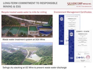 24
LONG-TERM COMMITMENT TO RESPONSIBLE
MINING & ESG TSX: SVM | NYSE AMERICAN SVM
Waste water treatment system at SGX Mine
Tailings dry stacking at GC Mine to prevent waste water discharge
Recycle treated waste water to mills for milling Environment Management Certificates
 