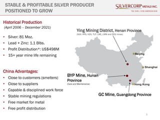 3
STABLE & PROFITABLE SILVER PRODUCER
POSITIONED TO GROW
Historical Production
(April 2006 – December 2021)
• Silver: 81 Moz.
• Lead + Zinc: 1.1 Blbs.
• Profit Distribution*: US$498M
• 15+ year mine life remaining
China Advantages:
• Close to customers (smelters)
• Close to suppliers
• Capable & disciplined work force
• Stable mining regulations
• Free market for metal
• Free profit distribution
TSX: SVM | NYSE AMERICAN SVM
Ying Mining District, Henan Province
(SGX, HPG, HZG, TLP, LME, LMW and DCG mines)
GC Mine, Guangdong Province
BYP Mine, Hunan
Province
(Care and Maintenance)
 