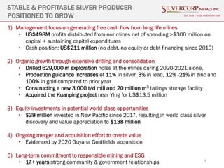 4
STABLE & PROFITABLE SILVER PRODUCER
POSITIONED TO GROW TSX: SVM | NYSE AMERICAN SVM
1) Management focus on generating free cash flow from long life mines
• US$498M profits distributed from our mines net of spending >$300 million on
capital + sustaining capital expenditures
• Cash position: US$211 million (no debt, no equity or debt financing since 2010)
2) Organic growth through extensive drilling and consolidation
• Drilled 629,000 m exploration holes at the mines during 2020-2021 alone,
• Production guidance increases of 11% in silver, 3% in lead, 12% -21% in zinc and
100% in gold compared to prior year
• Constructing a new 3,000 t/d mill and 20 million m3 tailings storage facility
• Acquired the Kuanping project near Ying for US$13.5 million
3) Equity investments in potential world class opportunities
• $39 million invested in New Pacific since 2017, resulting in world class silver
discovery and value appreciation to $138 million
4) Ongoing merger and acquisition effort to create value
• Evidenced by 2020 Guyana Goldfields acquisition
5) Long-term commitment to responsible mining and ESG
• 17+ years strong community & government relationships
 