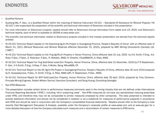 44
ENDNOTES
TSX: SVM | NYSE AMERICAN SVM
• Qualified Persons
• Guoliang Ma, P. Geo., is a Qualified Person within the meaning of National Instrument 43-101 – Standards Of Disclosure for Mineral Projects (“NI
43-101”) who supervised the preparation of the scientific and technical information of Silvercorp included in this presentation.
• For more information on Silvercorp’s projects, readers should refer to Silvercorp’s Annual Information Form dated June 23, 2020, and Silvercorp’s
technical reports, each of which is available on SEDAR at www.sedar.com.
• The scientific and technical information related to Silvercorp’s projects included in this investor presentation are derived from the technical reports
entitled:
• NI 43-101 Technical Report Update on the Gaocheng Ag-Zn-Pb Project in Guangdong Province, People’s Republic of China” with an effective date of
March 31, 2021 (Mineral Resources and Mineral Reserves effective December 31, 2020), prepared by AMC Mining Consultants (Canada) Ltd.
(“AMC”)
• NI 43-101 Technical Report Update on the Ying Ag-Pb-Zn Property in Henan Province, China effective date 31 July, 2020 by H.A. Smith, P.Eng., A.A.
Ross. P.Geo., P.Geol., S. Robinson, P.Geo., R. Webster, MAIG, R. Chesher, FAusIMM(CP), A. Riles, MAIG
• NI 43-101 Technical Report for Ying Gold-Silver-Lead-Zinc Property, Henan Province, China, effective date 31 December, 2016 by P R Stephenson,
P. Geo., H A Smith, P.Eng., A Ross, P. Geo, H Muller, Beng, MAusIMM, CP.
• NI 43-101 Technical Report on the GC Ag-Zn-Pb Project in Guangdong Province, People’s Republic of China, effective date 30 June 2019 prepared
by D. Nussipakynova, P.Geo., H. Smith, P.Eng., A. Riles, MAIG (QP), P. Stephenson, P.Geo., MAIG.
• NI 43-101 Technical Report for BYP Gold-Lead-Zinc Property, Hunan Province, China, effective date 30 April, 2019, prepared by Tony Cameron,
Principle Mining Engineer, Robert William Dennis, Executive Consultant, and Song Huang, Consulting Geologist.
• Non-IFRS Measures
• This presentation includes certain terms or performance measures commonly used in the mining industry that are not defined under International
Financial Reporting Standards (“IFRS”), including “all-in sustaining costs”. Non-IFRS measures do not have any standardized meaning prescribed
under IFRS, and therefore they may not be comparable to similar measures employed by other companies. The data presented is intended to
provide additional information and should not be considered in isolation or as a substitute for measures of performance prepared in accordance
with IFRS and should be read in conjunction with the Company’s consolidated financial statements. Readers should refer to the Company’s most
recently filed Management Discussion & Analysis, available under the Company’s corporate profile at www.sedar.com and at www.sec.gov for a
more detailed discussion of how the Company calculates such measures and a reconciliation of certain measures to IFRS terms.
 