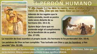 “Y dijo Jacob: […] he visto tu rostro, como si hubiera visto el
rostro de Dios, pues que con tanto favor me has recibido”
(Génesis 33:10)
Además de los regalos que le
había enviado, Jacob se postra
siete veces delante de su
hermano (Gn. 33:1-3).
Quiere dejar claro que no
pretende exigir el cumplimiento
de la bendición de su padre
(Gn. 27:29).
La reacción de Esaú asombra al propio Jacob. ¡Su hermano le ha perdonado! (Gn. 33:4).
Las palabras de Dios se han cumplido: “has luchado con Dios y con los hombres, y has
vencido” (Gn. 32:28).
Ahora es Israel, un hombre nuevo. Ha sido perdonado por Dios y por su hermano. Sabe que
no lo merece. Ahora conoce plenamente lo que significa GRACIA.
 