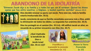 “Entonces Jacob dijo a su familia y a todos los que con él estaban: Quitad los dioses
ajenos que hay entre vosotros, y limpiaos, y mudad vuestros vestidos” (Génesis 35:2)
Dios decidió renovar su pacto con Jacob. Pero esta vez, toda la familia
estaría involucrada (Gn. 35:3).
Jacob, consciente de que su familia necesitaba acercarse más a Dios, pidió
la eliminación de todos los ídolos. La respuesta fue unánime (Gn. 35:4).
Dios los protegió en el camino (Gn. 35:5-6). Allí edificó Jacob un altar, en
recuerdo de su primer encuentro con Dios (Gn. 35:7).
¿Qué implicaba
la bendición de
Dios a
Jacob-Israel
(Gn. 35:11-12)?
 