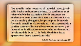 “De aquella lucha nocturna al lado del Jaboc, Jacob
salió hecho un hombre distinto. La confianza en sí
mismo había desaparecido. Desde entonces en
adelante ya no manifestó su astucia anterior. En vez
del disimulo y el engaño, los principios de su vida
fueron la sencillez y la veracidad. Había aprendido a
confiar con sencillez en el brazo omnipotente; y en
la prueba y la aflicción se sometió humildemente a
la voluntad de Dios […] la fe de Abrahán e Isaac
apareció en Jacob con toda nitidez”
E. G. W. (Patriarcas y profetas, pg. 185)
 