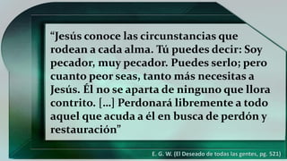 “Jesús conoce las circunstancias que
rodean a cada alma. Tú puedes decir: Soy
pecador, muy pecador. Puedes serlo; pero
cuanto peor seas, tanto más necesitas a
Jesús. Él no se aparta de ninguno que llora
contrito. […] Perdonará libremente a todo
aquel que acuda a él en busca de perdón y
restauración”
E. G. W. (El Deseado de todas las gentes, pg. 521)
 
