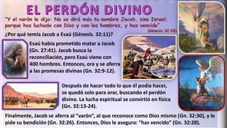¿Por qué temía Jacob a Esaú (Génesis. 32:11)?
Esaú había prometido matar a Jacob
(Gn. 27:41). Jacob busca la
reconciliación, pero Esaú viene con
400 hombres. Entonces, ora y se aferra
a las promesas divinas (Gn. 32:9-12).
Finalmente, Jacob se aferra al “varón”, al que reconoce como Dios mismo (Gn. 32:30), y le
pide su bendición (Gn. 32:26). Entonces, Dios le asegura: “has vencido” (Gn. 32:28).
Después de hacer todo lo que él podía hacer,
se quedó solo para orar, buscando el perdón
divino. La lucha espiritual se convirtió en física
(Gn. 32:13-24).
 