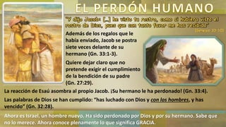 “Y dijo Jacob: […] he visto tu rostro, como si hubiera visto el
rostro de Dios, pues que con tanto favor me has recibido”
(Génesis 33:10)
Además de los regalos que le
había enviado, Jacob se postra
siete veces delante de su
hermano (Gn. 33:1-3).
Quiere dejar claro que no
pretende exigir el cumplimiento
de la bendición de su padre
(Gn. 27:29).
La reacción de Esaú asombra al propio Jacob. ¡Su hermano le ha perdonado! (Gn. 33:4).
Las palabras de Dios se han cumplido: “has luchado con Dios y con los hombres, y has
vencido” (Gn. 32:28).
Ahora es Israel, un hombre nuevo. Ha sido perdonado por Dios y por su hermano. Sabe que
no lo merece. Ahora conoce plenamente lo que significa GRACIA.
 