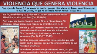 VIOLENCIA QUE GENERA VIOLENCIA
“los hijos de Jacob […] se enojaron mucho, porque hizo vileza en Israel acostándose con
la hija de Jacob, lo que no se debía haber hecho” (Génesis 34:7)
Por fin, Israel tiene paz, y adquiere su primer terreno en Canaán.
Allí edifica un altar para Dios (Gn. 33:18-20).
Pero la paz duró poco. Siquem violó a Dina, la hija de Jacob. Sin
embargo, estuvo dispuesto a reparar su error (Gn. 34:1-4, 8).
Simeón y Leví, representantes de Dios, querían
que todo se realizase conforme a la voluntad de
Dios. Sin embargo, traicionaron, mataron y
saquearon (Gn. 34:13-17, 25-29).
Jacob se preocupa más por las consecuencias que esta
acción podría acarrear que por la conducta infame de sus
hijos (Gn. 34:30-31).
Es evidente que Dios no aprueba estos actos, así que
decide reconducir a la familia a una nueva relación con Él.
 