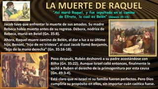LA MUERTE DE RAQUEL
“Así murió Raquel, y fue sepultada en el camino
de Efrata, la cual es Belén” (Génesis 35:19)
Jacob tuvo que enfrentar la muerte de sus amados. Su madre
Rebeca había muerto antes de su regreso. Débora, nodriza de
Rebeca, murió en Betel (Gn. 35:8).
Ahora, Raquel muere camino de Belén, al dar a luz a su último
hijo, Benoni, “hijo de mi tristeza”, al cual Jacob llamó Benjamín,
“hijo de la mano derecha” (Gn. 35:16-18).
Poco después, Rubén deshonró a su padre acostándose con
Bilha (Gn. 35:22). Aunque Israel calló entonces, finalmente le
quitó a Ruben el derecho de la primogenitura por esta causa
(Gn. 49:3-4).
Está claro que ni Israel ni su familia fueron perfectos. Pero Dios
cumpliría su propósito en ellos, sin importar cuán caótica fuese.
 