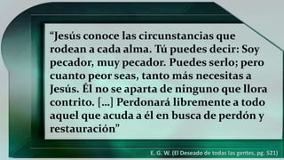 “Jesús conoce las circunstancias que
rodean a cada alma. Tú puedes decir: Soy
pecador, muy pecador. Puedes serlo; pero
cuanto peor seas, tanto más necesitas a
Jesús. Él no se aparta de ninguno que llora
contrito. […] Perdonará libremente a todo
aquel que acuda a él en busca de perdón y
restauración”
E. G. W. (El Deseado de todas las gentes, pg. 521)
 